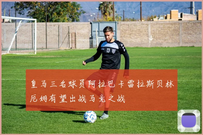 皇马三名球员阿拉巴卡雷拉斯贝林厄姆有望出战马竞之战