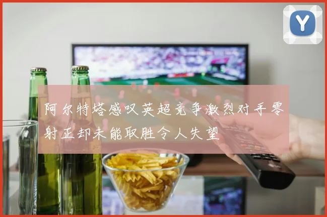阿尔特塔感叹英超竞争激烈对手零射正却未能取胜令人失望