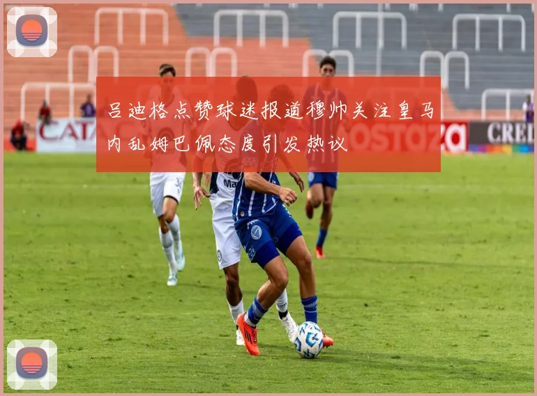 吕迪格点赞球迷报道穆帅关注皇马内乱姆巴佩态度引发热议