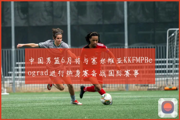 中国男篮6月将与塞尔维亚KKFMPBeograd进行热身赛备战国际赛事