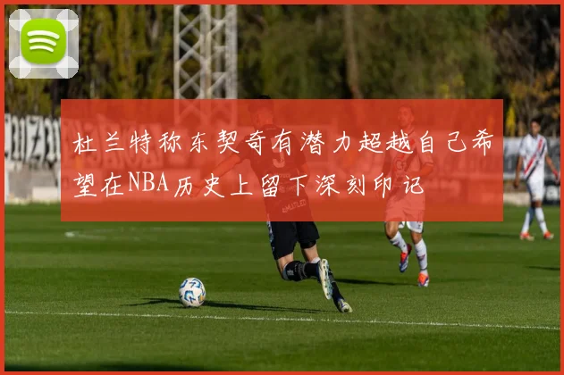 杜兰特称东契奇有潜力超越自己希望在NBA历史上留下深刻印记