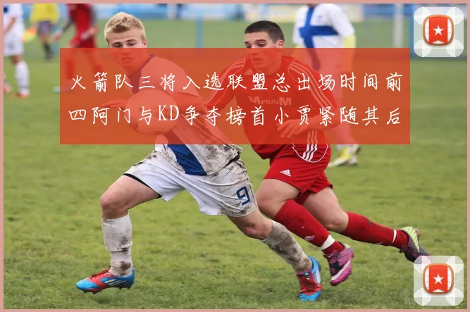 火箭队三将入选联盟总出场时间前四阿门与KD争夺榜首小贾紧随其后
