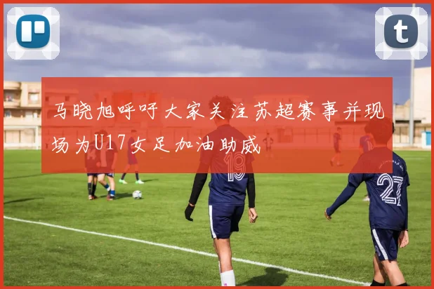 马晓旭呼吁大家关注苏超赛事并现场为U17女足加油助威