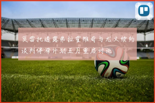 莫雷托透露弗拉霍维奇与尤文续约谈判停滞计划五月重启讨论