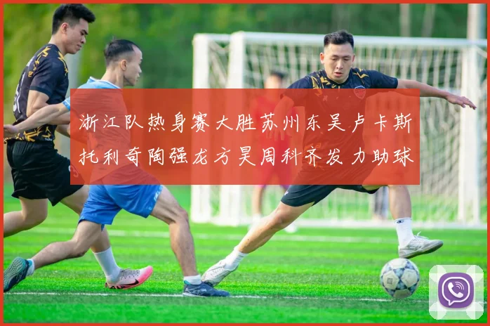 浙江队热身赛大胜苏州东吴卢卡斯托利奇陶强龙方昊周科齐发力助球队取胜