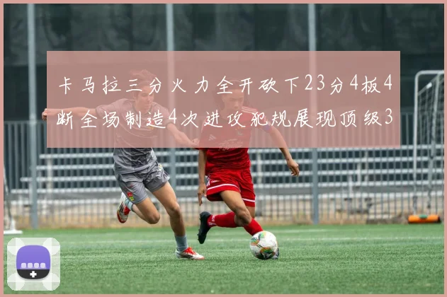 卡马拉三分火力全开砍下23分4板4断全场制造4次进攻犯规展现顶级3D表现