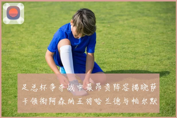 足总杯争夺战中最昂贵阵容揭晓萨卡领衔阿森纳五将哈兰德与帕尔默同在列