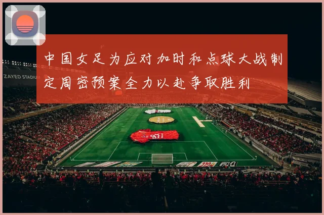 中国女足为应对加时和点球大战制定周密预案全力以赴争取胜利