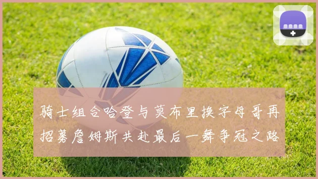 骑士组合哈登与莫布里换字母哥再招募詹姆斯共赴最后一舞争冠之路
