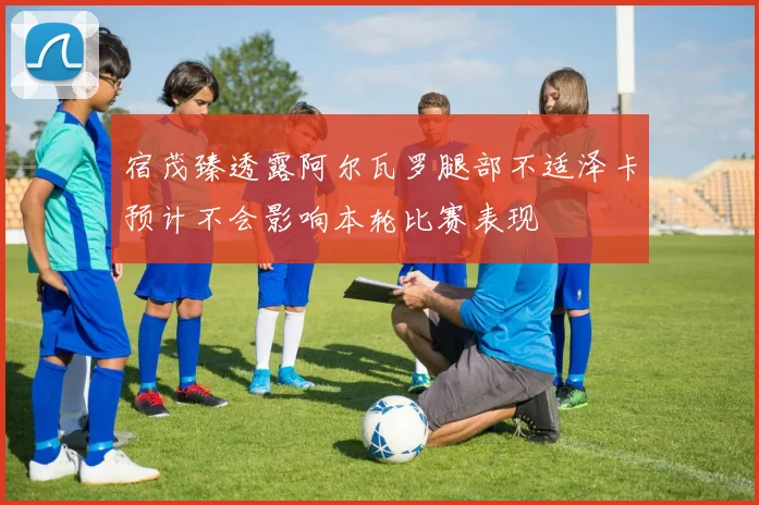 宿茂臻透露阿尔瓦罗腿部不适泽卡预计不会影响本轮比赛表现