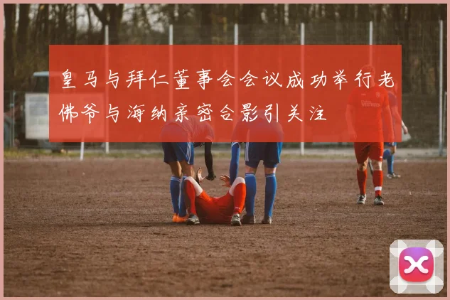 皇马与拜仁董事会会议成功举行老佛爷与海纳亲密合影引关注