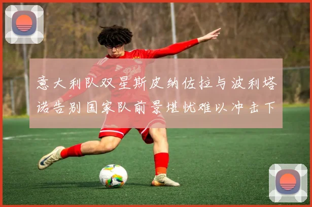 意大利队双星斯皮纳佐拉与波利塔诺告别国家队前景堪忧难以冲击下届世界杯