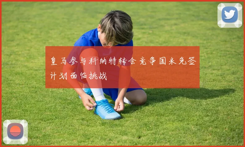 皇马参与科纳特转会竞争国米免签计划面临挑战