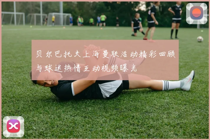 贝尔巴托夫上海曼联活动精彩回顾与球迷热情互动视频曝光