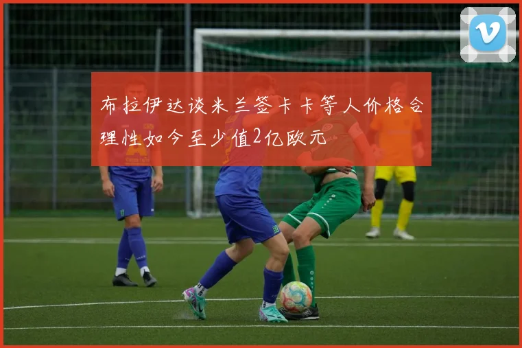布拉伊达谈米兰签卡卡等人价格合理性如今至少值2亿欧元