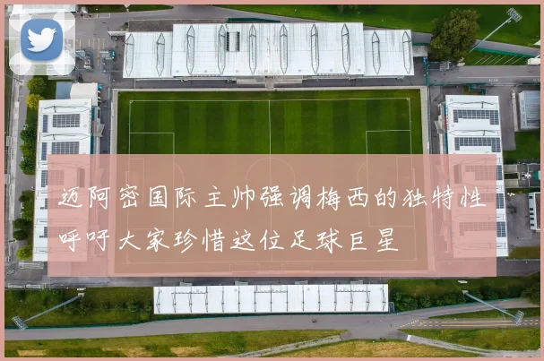 迈阿密国际主帅强调梅西的独特性呼吁大家珍惜这位足球巨星
