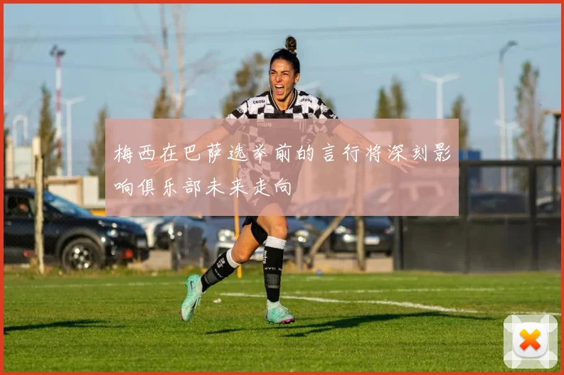 梅西在巴萨选举前的言行将深刻影响俱乐部未来走向