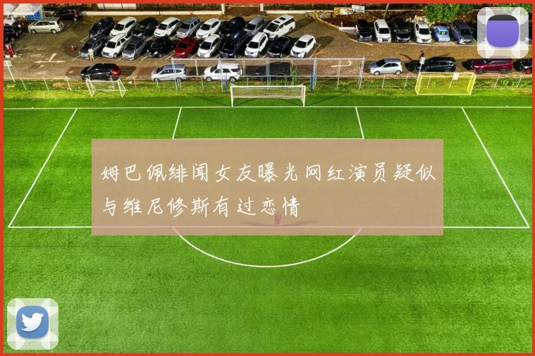 姆巴佩绯闻女友曝光网红演员疑似与维尼修斯有过恋情