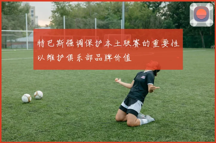 特巴斯强调保护本土联赛的重要性以维护俱乐部品牌价值
