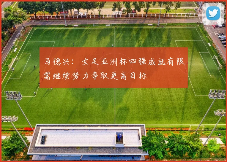 马德兴：女足亚洲杯四强成就有限需继续努力争取更高目标
