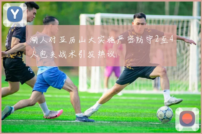湖人对亚历山大实施严密防守2至4人包夹战术引发热议