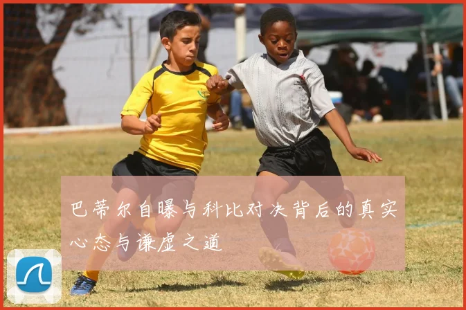 巴蒂尔自曝与科比对决背后的真实心态与谦虚之道