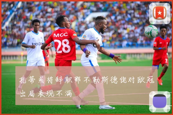孔蒂或将辞职那不勒斯德佬对欧冠出局表现不满