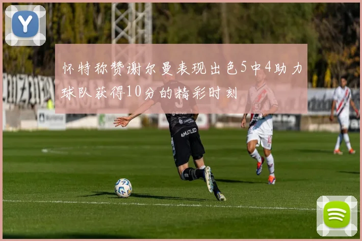 怀特称赞谢尔曼表现出色5中4助力球队获得10分的精彩时刻
