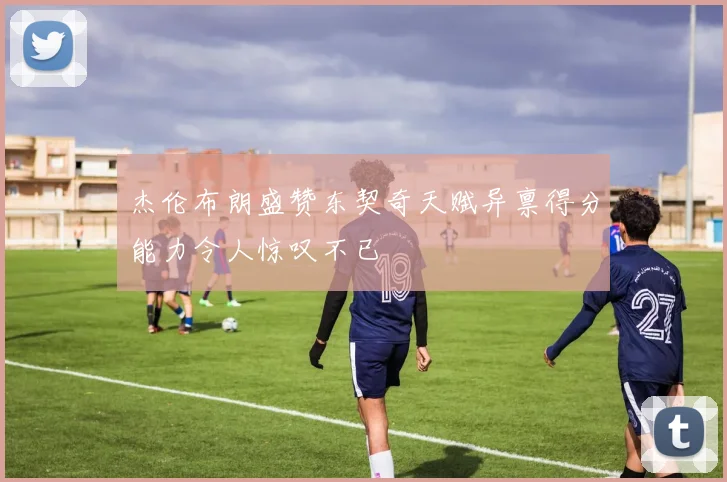 杰伦布朗盛赞东契奇天赋异禀得分能力令人惊叹不已