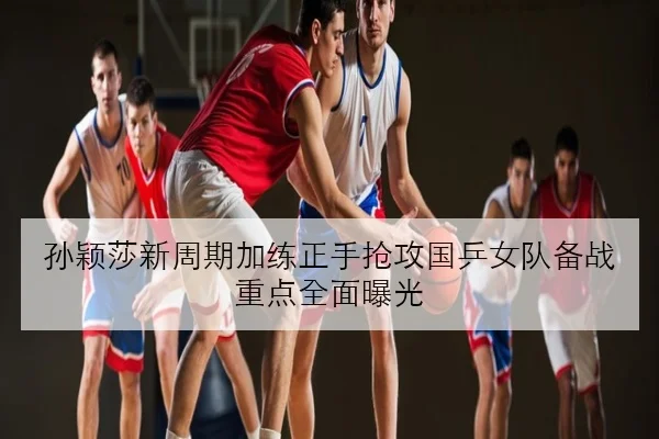 孙颖莎新周期加练正手抢攻国乒女队备战重点全面曝光